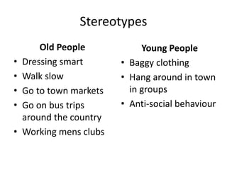 Stereotypes
Old People
• Dressing smart
• Walk slow
• Go to town markets
• Go on bus trips
around the country
• Working mens clubs
Young People
• Baggy clothing
• Hang around in town
in groups
• Anti-social behaviour
 