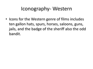 Iconography- Western
• Icons for the Western genre of films includes
ten gallon hats, spurs, horses, saloons, guns,
jails, and the badge of the sheriff also the odd
bandit.
 