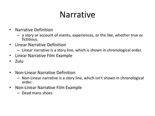 Narrative
• Narrative Definition
– a story or account of events, experiences, or the like, whether true or
fictitious.
• Linear Narrative Definition
– Linear narrative is a story line, which is shown in chronological order.
• Linear Narrative Film Example
• Zulu
• Non-Linear Narrative Definition
– Non-Linear narrative is a story line, which isn't shown in chronological
order.
• Non-Linear Narrative Film Example
– Dead mans shoes
 