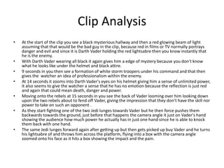 Clip Analysis
• At the start of the clip you see a black mysterious hallway and then a red glowing beam of light
assuming that that would be the bad guy in the clip, because red in films or TV normally portrays
danger and evil and since it is Darth Vader holding the red lightsabre then you know instantly that
he is the enemy.
• With Darth Vader wearing all black it again gives him a edge of mystery because you don’t know
what he looks like under the helmet and black attire.
• 9 seconds in you then see a formation of white storm troopers under his command and that then
gives the watcher an idea of professionalism within the enemy.
• At 14 seconds it zooms into Darth Vader's eyes on his helmet giving him a sense of unlimited power,
it also seems to give the watcher a sense that he has no emotion because the reflection is just red
and again that could mean death, danger and power.
• Moving onto the rebels at 15 seconds in you see the back of Vader looming over him looking down
upon the two rebels about to fend off Vader, giving the impression that they don’t have the skill nor
power to take on such an opponent .
• As they start fighting one of the two Jedi lunges towards Vader but he then force pushes them
backwards towards the ground, just before that happens the camera angle it just on Vader's hand
showing the audience how much power he actually has in just one hand since he is able to knock
them back with one hand.
• The same Jedi lunges forward again after getting up but then gets picked up buy Vader and he turns
his lightsabre of and throws him across the platform, flying into a box with the camera angle
zoomed onto his face as it hits a box showing the impact and the pain.
 