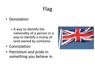 Flag
• Denotation
– A way to identify the
nationality of a person or a
way to identify a clump of
land owned by someone.
• Connotation
• Patriotism and pride in
something you believe in.
 