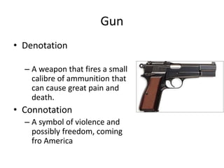 Gun
• Denotation
– A weapon that fires a small
calibre of ammunition that
can cause great pain and
death.
• Connotation
– A symbol of violence and
possibly freedom, coming
fro America
 