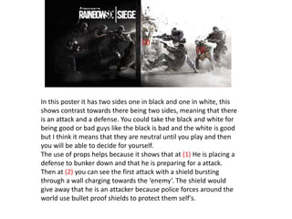 In this poster it has two sides one in black and one in white, this
shows contrast towards there being two sides, meaning that there
is an attack and a defense. You could take the black and white for
being good or bad guys like the black is bad and the white is good
but I think it means that they are neutral until you play and then
you will be able to decide for yourself.
The use of props helps because it shows that at (1) He is placing a
defense to bunker down and that he is preparing for a attack.
Then at (2) you can see the first attack with a shield bursting
through a wall charging towards the ‘enemy’. The shield would
give away that he is an attacker because police forces around the
world use bullet proof shields to protect them self's.
(1)
(2)
 