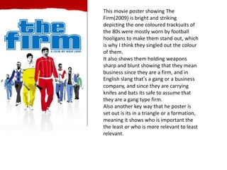 This movie poster showing The
Firm(2009) is bright and striking
depicting the one coloured tracksuits of
the 80s were mostly worn by football
hooligans to make them stand out, which
is why I think they singled out the colour
of them.
It also shows them holding weapons
sharp and blunt showing that they mean
business since they are a firm, and in
English slang that’s a gang or a business
company, and since they are carrying
knifes and bats its safe to assume that
they are a gang type firm.
Also another key way that he poster is
set out is its in a triangle or a formation,
meaning it shows who is important the
the least or who is more relevant to least
relevant.
 