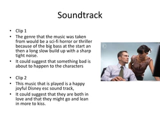 Soundtrack
• Clip 1
• The genre that the music was taken
from would be a sci-fi horror or thriller
because of the big bass at the start an
then a long slow build up with a sharp
tight noise.
• It could suggest that something bad is
about to happen to the characters
• Clip 2
• This music that is played is a happy
joyful Disney esc sound track,
• It could suggest that they are both in
love and that they might go and lean
in more to kiss.
 