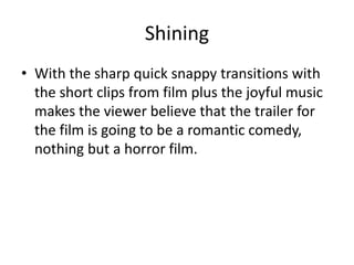 Shining
• With the sharp quick snappy transitions with
the short clips from film plus the joyful music
makes the viewer believe that the trailer for
the film is going to be a romantic comedy,
nothing but a horror film.
 
