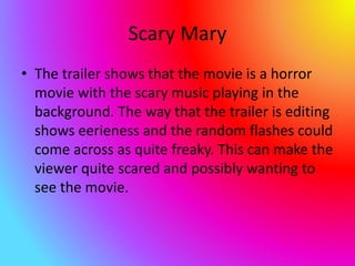 Scary Mary
• The trailer shows that the movie is a horror
movie with the scary music playing in the
background. The way that the trailer is editing
shows eerieness and the random flashes could
come across as quite freaky. This can make the
viewer quite scared and possibly wanting to
see the movie.
 