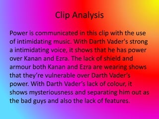 Clip Analysis
Power is communicated in this clip with the use
of intimidating music. With Darth Vader's strong
a intimidating voice, it shows that he has power
over Kanan and Ezra. The lack of shield and
armour both Kanan and Ezra are wearing shows
that they’re vulnerable over Darth Vader’s
power. With Darth Vader’s lack of colour, it
shows mysteriousness and separating him out as
the bad guys and also the lack of features.
 