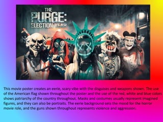 This movie poster creates an eerie, scary vibe with the disguises and weapons shown. The use
of the American flag shown throughout the poster and the use of the red, white and blue colors
shows patriarchy of the country throughout. Masks and costumes usually represent imagined
figures, and they can also be portraits. The eerie background sets the mood for the horror
movie role, and the guns shown throughout represents violence and aggression.
 