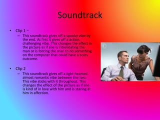 Soundtrack
• Clip 1 –
– This soundtrack gives off a spooky vibe by
the end. At first it gives off a action,
challenging vibe. This changes the effect in
the picture as if she is intimidating the
man or is forcing the man to do something
on the computer that could have a scary
outcome.
• Clip 2
– This soundtrack gives off a light-hearted,
almost romantic vibe between the two.
This vibe sticks with it throughout. This
changes the effect of the picture as if she
is kind of in love with him and is staring at
him in affection.
 