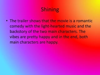 Shining
• The trailer shows that the movie is a romantic
comedy with the light-hearted music and the
backstory of the two main characters. The
vibes are pretty happy and in the end, both
main characters are happy.
 