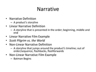 Narrative
• Narrative Definition
– A product’s storyline
• Linear Narrative Definition
– A storyline that is presented in the order; beginning, middle and
end
• Linear Narrative Film Example
• Scott Pilgrim vs. the World
• Non-Linear Narrative Definition
– A storyline that jumps around the product’s timeline; out of
order/sequence, flashbacks, flashforwards
• Non-Linear Narrative Film Example
– Batman Begins
 