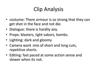 Clip Analysis
• costume: There armour is so strong that they can
get shot in the face and not die.
• Dialogue: there is hardily any.
• Props: blasters, light sabors, bombs.
• Lighting: dark and gloomy
• Camera work :mix of short and long cuts,
repetitive shorts.
• Editing: fast paced at some action sense and
slower when its not.
 