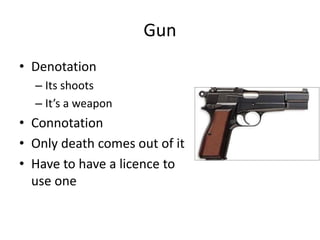 Gun
• Denotation
– Its shoots
– It’s a weapon
• Connotation
• Only death comes out of it
• Have to have a licence to
use one
 