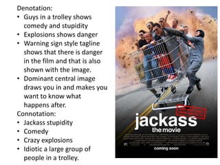 Denotation:
• Guys in a trolley shows
comedy and stupidity
• Explosions shows danger
• Warning sign style tagline
shows that there is danger
in the film and that is also
shown with the image.
• Dominant central image
draws you in and makes you
want to know what
happens after.
Connotation:
• Jackass stupidity
• Comedy
• Crazy explosions
• Idiotic a large group of
people in a trolley.
 