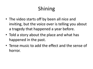 Shining
• The video starts off by been all nice and
inviting, but the voice over is telling you about
a tragedy that happened a year before.
• Told a story about the place and what has
happened in the past.
• Tense music to add the effect and the sense of
horror.
 