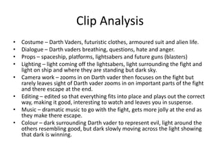 Clip Analysis
• Costume – Darth Vaders, futuristic clothes, armoured suit and alien life.
• Dialogue – Darth vaders breathing, questions, hate and anger.
• Props – spaceship, platforms, lightsabers and future guns (blasters)
• Lighting – light coming off the lightsabers, light surrounding the fight and
light on ship and where they are standing but dark sky.
• Camera work – zooms in on Darth vader then focuses on the fight but
rarely leaves sight of Darth vader zooms in on important parts of the fight
and there escape at the end.
• Editing – edited so that everything fits into place and plays out the correct
way, making it good, interesting to watch and leaves you in suspense.
• Music – dramatic music to go with the fight, gets more jolly at the end as
they make there escape.
• Colour – dark surrounding Darth vader to represent evil, light around the
others resembling good, but dark slowly moving across the light showing
that dark is winning.
 