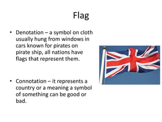 Flag
• Denotation – a symbol on cloth
usually hung from windows in
cars known for pirates on
pirate ship, all nations have
flags that represent them.
• Connotation – it represents a
country or a meaning a symbol
of something can be good or
bad.
 