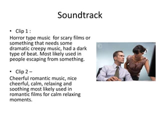 Soundtrack
• Clip 1 :
Horror type music for scary films or
something that needs some
dramatic creepy music, had a dark
type of beat. Most likely used in
people escaping from something.
• Clip 2 –
Cheerful romantic music, nice
cheerful, calm, relaxing and
soothing most likely used in
romantic films for calm relaxing
moments.
 