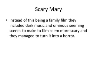 Scary Mary
• Instead of this being a family film they
included dark music and ominous seeming
scenes to make to film seem more scary and
they managed to turn it into a horror.
 