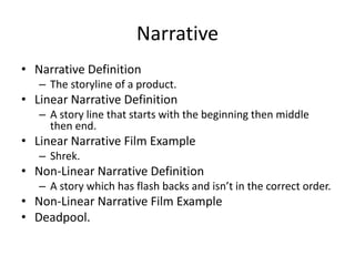 Narrative
• Narrative Definition
– The storyline of a product.
• Linear Narrative Definition
– A story line that starts with the beginning then middle
then end.
• Linear Narrative Film Example
– Shrek.
• Non-Linear Narrative Definition
– A story which has flash backs and isn’t in the correct order.
• Non-Linear Narrative Film Example
• Deadpool.
 