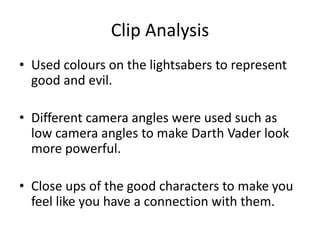 Clip Analysis
• Used colours on the lightsabers to represent
good and evil.
• Different camera angles were used such as
low camera angles to make Darth Vader look
more powerful.
• Close ups of the good characters to make you
feel like you have a connection with them.
 