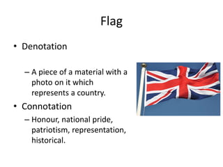 Flag
• Denotation
– A piece of a material with a
photo on it which
represents a country.
• Connotation
– Honour, national pride,
patriotism, representation,
historical.
 