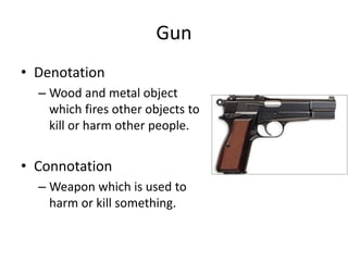 Gun
• Denotation
– Wood and metal object
which fires other objects to
kill or harm other people.
• Connotation
– Weapon which is used to
harm or kill something.
 