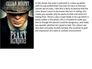 In this poster the actor is pictured in a close up photo
with his cap pulled down low over his face so that you
cannot see his eyes, I feel this is done to portray that the
actor doesn’t want to be known like he’s in hiding, this
makes you wonder why he wants to hide and what he’s
hiding from. There is also a razor blade in his cap which is
easily visible in this photo, this is included to make you
feel as though this person could be dangerous, and make
you wonder whether he’s good or bad. The colours are
also dark and quite murkily tainted, this could be to give
the impression of a dark or unclean environment.
 