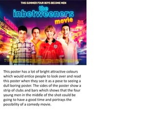 This poster has a lot of bright attractive colours
which would entice people to look over and read
this poster when they see it as a pose to seeing a
dull boring poster. The sides of the poster show a
strip of clubs and bars which shows that the four
young men in the middle of the shot could be
going to have a good time and portrays the
possibility of a comedy movie.
 