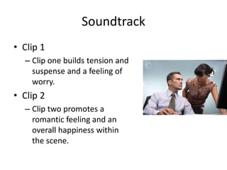 Soundtrack
• Clip 1
– Clip one builds tension and
suspense and a feeling of
worry.
• Clip 2
– Clip two promotes a
romantic feeling and an
overall happiness within
the scene.
 