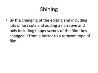 Shining
• By the changing of the editing and including
lots of fast cuts and adding a narrative and
only including happy scenes of the film they
changed it from a horror to a romcom type of
film.
 