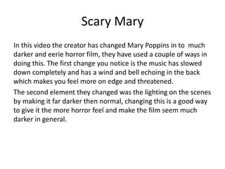 Scary Mary
In this video the creator has changed Mary Poppins in to much
darker and eerie horror film, they have used a couple of ways in
doing this. The first change you notice is the music has slowed
down completely and has a wind and bell echoing in the back
which makes you feel more on edge and threatened.
The second element they changed was the lighting on the scenes
by making it far darker then normal, changing this is a good way
to give it the more horror feel and make the film seem much
darker in general.
 