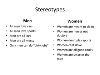Stereotypes
Men
• All men love cars
• All men love sports
• Men are all lazy
• Men are all messy
• Only men can do “dirty jobs”
Women
• Women are meant to clean
• Women are nurses not
doctors
• Women don’t play sports
• Women cant drive
• Women are all good cooks
• Women are smarter the
men
 