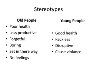 Stereotypes
Old People
• Poor health
• Less productive
• Forgetful
• Boring
• Set in there way
• No feelings
Young People
• Good health
• Reckless
• Disruptive
• Cause violance
 