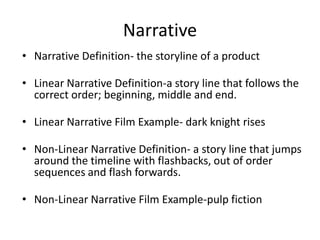 Narrative
• Narrative Definition- the storyline of a product
• Linear Narrative Definition-a story line that follows the
correct order; beginning, middle and end.
• Linear Narrative Film Example- dark knight rises
• Non-Linear Narrative Definition- a story line that jumps
around the timeline with flashbacks, out of order
sequences and flash forwards.
• Non-Linear Narrative Film Example-pulp fiction
 