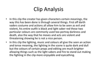 Clip Analysis
• In this clip the creator has given characters certain meanings, the
way this has been done is through several things. First off darth
vaders costume and actions all allow him to be seen as evil and
violent, his entire outfit is black and light saber red these two
particular colours are commonly used too portray darkness and
death, also the way that he moves and acts are violent and
threatening showing he is not a nice person.
• In this clip the lighting, music and colours all give the seen an action
and tense meaning, the lighting in the scene is quite dark and dull
but the colours of certain props and editing are much brighter
allowing things such as the light sabers and fire to stand out making
the fighting in the clip more enjoyable and eyecathing.
 