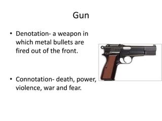 Gun
• Denotation- a weapon in
which metal bullets are
fired out of the front.
• Connotation- death, power,
violence, war and fear.
 