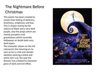 The Nightmare Before
Christmas
This poster has been created to
create thee feeling of darkness,
loneliness, emptiness and fear.
This is shown mainly by the
colours of black and a very dark
purple, also the props which are
mainly pumpkins and
gravestones which resemble
Halloween or death both very
dark topics.
The character shown on the hill
represents the meaning on its
own as he is a tall and slender
skeleton wearing a black and
white torn suit, the way the
director has created his character
gives of dark and evil effect.
 