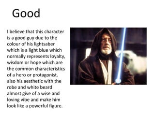 Good
I believe that this character
is a good guy due to the
colour of his lightsaber
which is a light blue which
normally represents loyalty,
wisdom or hope which are
the common characteristics
of a hero or protagonist.
also his aesthetic with the
robe and white beard
almost give of a wise and
loving vibe and make him
look like a powerful figure.
 