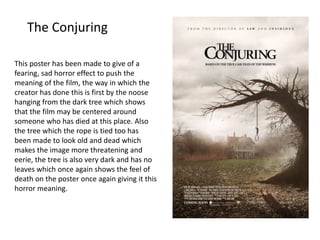 The Conjuring
This poster has been made to give of a
fearing, sad horror effect to push the
meaning of the film, the way in which the
creator has done this is first by the noose
hanging from the dark tree which shows
that the film may be centered around
someone who has died at this place. Also
the tree which the rope is tied too has
been made to look old and dead which
makes the image more threatening and
eerie, the tree is also very dark and has no
leaves which once again shows the feel of
death on the poster once again giving it this
horror meaning.
 
