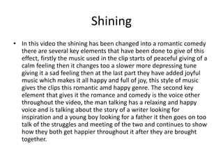 Shining
• In this video the shining has been changed into a romantic comedy
there are several key elements that have been done to give of this
effect, firstly the music used in the clip starts of peaceful giving of a
calm feeling then it changes too a slower more depressing tune
giving it a sad feeling then at the last part they have added joyful
music which makes it all happy and full of joy, this style of music
gives the clips this romantic amd happy genre. The second key
element that gives it the romance and comedy is the voice other
throughout the video, the man talking has a relaxing and happy
voice and is talking about the story of a writer looking for
inspiration and a young boy looking for a father it then goes on too
talk of the struggles and meeting of the two and continues to show
how they both get happier throughout it after they are brought
together.
 