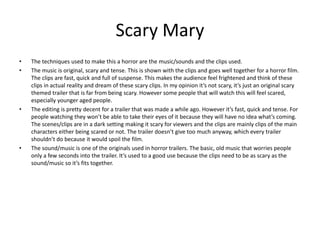 Scary Mary
• The techniques used to make this a horror are the music/sounds and the clips used.
• The music is original, scary and tense. This is shown with the clips and goes well together for a horror film.
The clips are fast, quick and full of suspense. This makes the audience feel frightened and think of these
clips in actual reality and dream of these scary clips. In my opinion it’s not scary, it’s just an original scary
themed trailer that is far from being scary. However some people that will watch this will feel scared,
especially younger aged people.
• The editing is pretty decent for a trailer that was made a while ago. However it’s fast, quick and tense. For
people watching they won’t be able to take their eyes of it because they will have no idea what’s coming.
The scenes/clips are in a dark setting making it scary for viewers and the clips are mainly clips of the main
characters either being scared or not. The trailer doesn’t give too much anyway, which every trailer
shouldn’t do because it would spoil the film.
• The sound/music is one of the originals used in horror trailers. The basic, old music that worries people
only a few seconds into the trailer. It’s used to a good use because the clips need to be as scary as the
sound/music so it’s fits together.
 