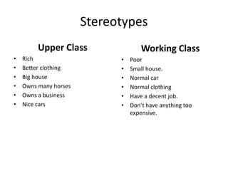 Stereotypes
Upper Class
• Rich
• Better clothing
• Big house
• Owns many horses
• Owns a business
• Nice cars
Working Class
• Poor
• Small house.
• Normal car
• Normal clothing
• Have a decent job.
• Don’t have anything too
expensive.
 