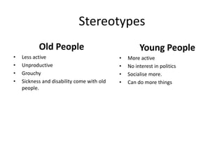 Stereotypes
Old People
• Less active
• Unproductive
• Grouchy
• Sickness and disability come with old
people.
Young People
• More active
• No interest in politics
• Socialise more.
• Can do more things
 
