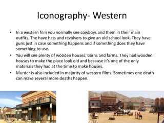 Iconography- Western
• In a western film you normally see cowboys and them in their main
outfits. The have hats and revolvers to give an old school look. They have
guns just in case something happens and if something does they have
something to use.
• You will see plenty of wooden houses, barns and farms. They had wooden
houses to make the place look old and because it’s one of the only
materials they had at the time to make houses.
• Murder is also included in majority of western films. Sometimes one death
can make several more deaths happen.
 