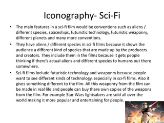 Iconography- Sci-Fi
• The main features in a sci-fi film would be conventions such as aliens /
different species, spaceships, futuristic technology, futuristic weaponry,
different planets and many more conventions.
• They have aliens / different species in sci-fi films because it shows the
audience a different kind of species that are made up by the producers
and creators. They include them in the films because it gets people
thinking if there’s actual aliens and different species to humans out there
somewhere.
• Sci-fi films include futuristic technology and weaponry because people
want to see different kinds of technology, especially in sci-fi films. Also it
gives something different to the film. All this weaponry from the film can
be made in real life and people can buy there own copies of the weapons
from the film. For example Star Wars lightsabers are sold all over the
world making it more popular and entertaining for people.
 