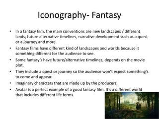 Iconography- Fantasy
• In a fantasy film, the main conventions are new landscapes / different
lands, future alternative timelines, narrative development such as a quest
or a journey and more.
• Fantasy films have different kind of landscapes and worlds because it
something different for the audience to see.
• Some fantasy’s have future/alternative timelines, depends on the movie
plot.
• They include a quest or journey so the audience won’t expect something's
to come and appear.
• Imaginary characters that are made up by the producers.
• Avatar is a perfect example of a good fantasy film. It’s a different world
that includes different life forms.
 