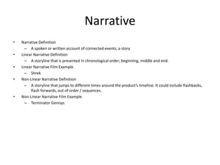 Narrative
• Narrative Definition
– A spoken or written account of connected events; a story
• Linear Narrative Definition
– A storyline that is presented in chronological order; beginning, middle and end.
• Linear Narrative Film Example
– Shrek
• Non-Linear Narrative Definition
– A storyline that jumps to different times around the product’s timeline. It could include flashbacks,
flash forwards, out of order / sequences.
• Non-Linear Narrative Film Example
– Terminator Genisys
 