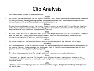 Clip Analysis
• From the clip, power is shown by using these features;
Costumes
• The costume of Darth Vader makes him look powerful because it is black and has power which make people feel scared and
full of fear. Majority of the dark side characters have costumes with colours of black and white and nothing to bright or
complex. However with some of the good side characters their costumes re
Dialogue
• There isn’t that much dialogue from the clip, however the words that they say sounds like it’s the end. Some of the phrases
said in this clip are phrases to do with teamwork and progression. One of the characters tells another “Good work” and
helps the character being positive and knowing to do the right thing.
Props
• The props used in this scene are lightsabers. There are two kinds of lightsabers in this scene blue and red. Blue is used by the
good side of the Jedi’s and red is used by the dark side. Red is a colour that represents superior, powerfulness and
dominance, that’s what Darth Vader uses in this fighting scene.
Lighting
• The setting is mainly dark and has no bright lights except the lightsabers that bring that brightness into the scene.
Camerawork
• The camerawork mainly focuses on the main characters that are Darth Vader and the Jedi’s fighting him. Mainly focusing on
the powerful characters shows their power and what they are made of. The different shots are quick and fast so it keeps
people to continue watching, ‘keeping their eyes peeled’.
Editing
• The editing is fast, snappy and tense. The editing is quick which makes the scene more tense for viewers.
Music
• The music is very dramatic and tense. This is included in the fight scene because it is an important situation for the
characters and for them to survive. Sometimes the music of a fight scene can determine who wins and who loses, if the
music takes a turn.
Colour
• The colour scheme in this fighting scene is dark coloured, until they bring out the lightsabers that brings the brightness to
the fighting scene.
 